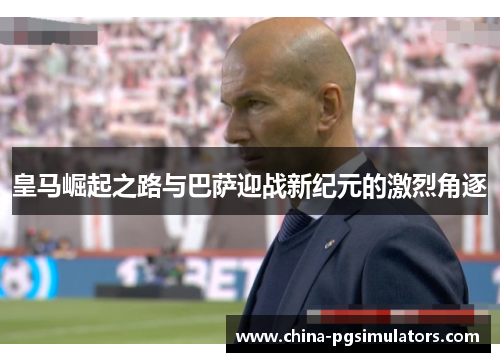 皇马崛起之路与巴萨迎战新纪元的激烈角逐