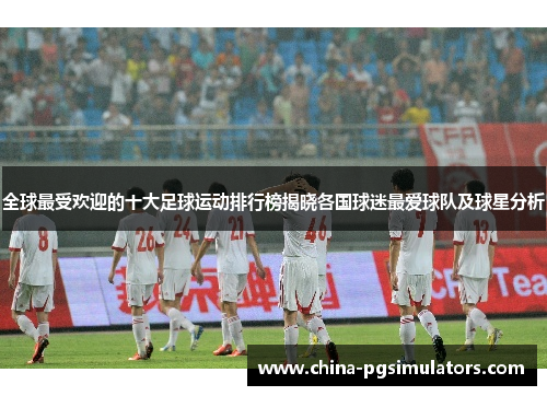全球最受欢迎的十大足球运动排行榜揭晓各国球迷最爱球队及球星分析