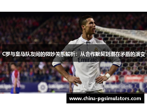 C罗与皇马队友间的微妙关系解析：从合作默契到潜在矛盾的演变