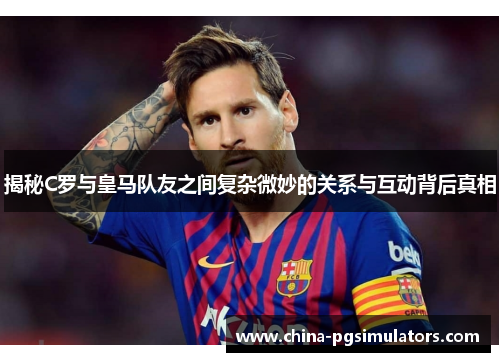 揭秘C罗与皇马队友之间复杂微妙的关系与互动背后真相