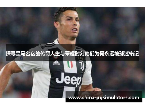 探寻皇马名宿的传奇人生与荣耀时刻他们为何永远被球迷铭记