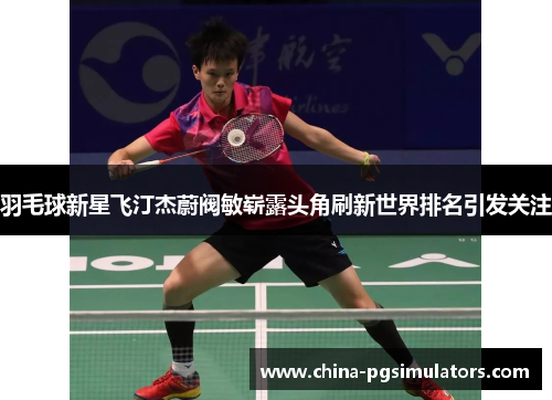 羽毛球新星飞汀杰蔚阀敏崭露头角刷新世界排名引发关注