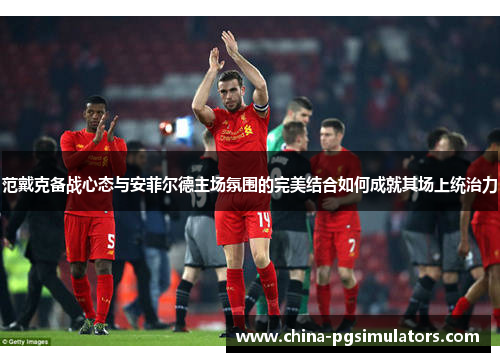 范戴克备战心态与安菲尔德主场氛围的完美结合如何成就其场上统治力