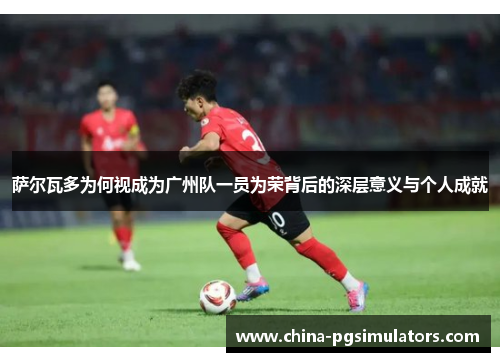 萨尔瓦多为何视成为广州队一员为荣背后的深层意义与个人成就