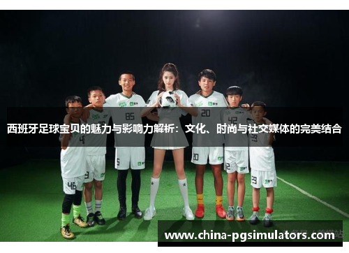 西班牙足球宝贝的魅力与影响力解析：文化、时尚与社交媒体的完美结合