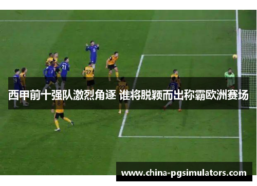 西甲前十强队激烈角逐 谁将脱颖而出称霸欧洲赛场