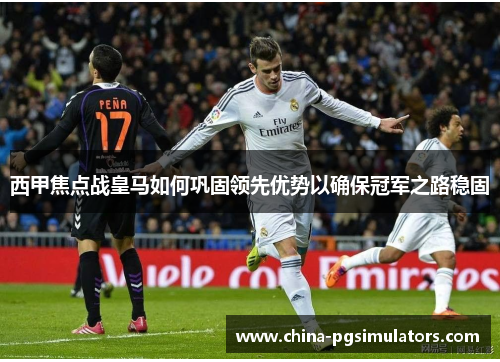 西甲焦点战皇马如何巩固领先优势以确保冠军之路稳固