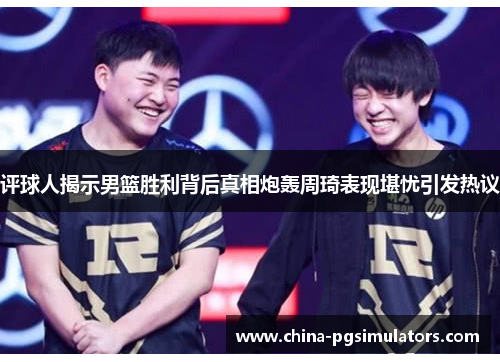 评球人揭示男篮胜利背后真相炮轰周琦表现堪忧引发热议