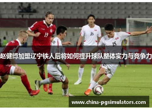 赵健博加盟辽宁铁人后将如何提升球队整体实力与竞争力