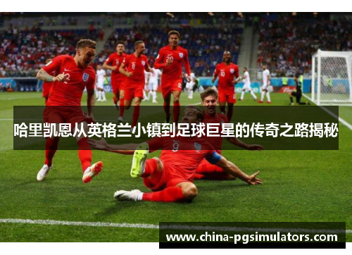 哈里凯恩从英格兰小镇到足球巨星的传奇之路揭秘