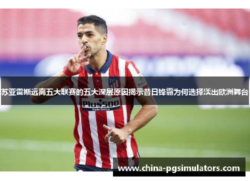 苏亚雷斯远离五大联赛的五大深层原因揭示昔日锋霸为何选择淡出欧洲舞台