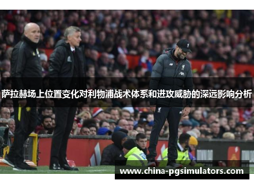 萨拉赫场上位置变化对利物浦战术体系和进攻威胁的深远影响分析