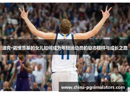 迪克·诺维茨基的女儿如何成为年轻运动员的励志榜样与成长之路