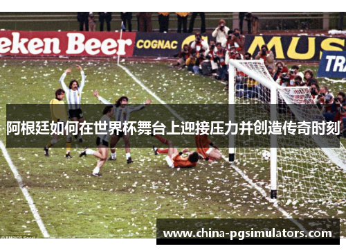 阿根廷如何在世界杯舞台上迎接压力并创造传奇时刻