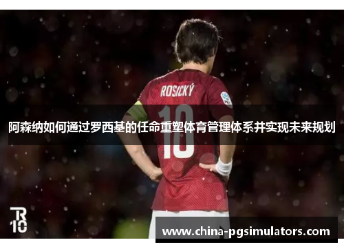 阿森纳如何通过罗西基的任命重塑体育管理体系并实现未来规划